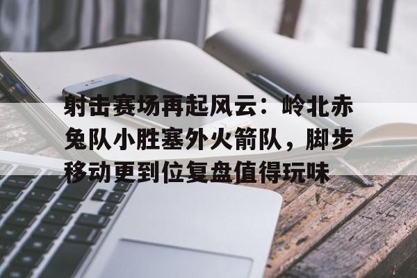 虎扑- 射击赛场再起风云：岭北赤兔队小胜塞外火箭队，脚步移动更到位复盘值得玩味